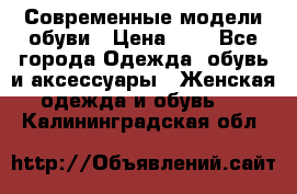 Современные модели обуви › Цена ­ 1 - Все города Одежда, обувь и аксессуары » Женская одежда и обувь   . Калининградская обл.